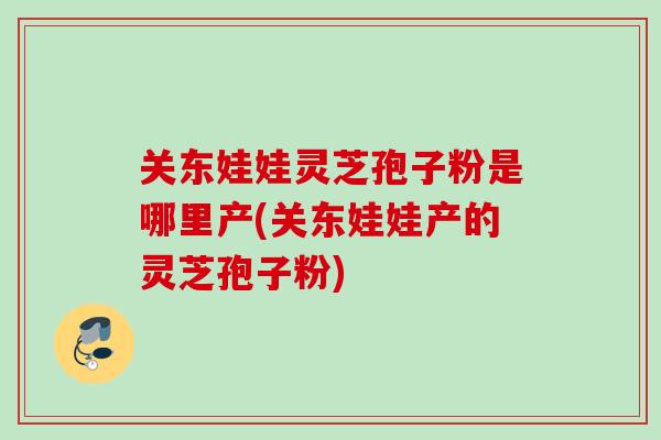 关东娃娃灵芝孢子粉是哪里产(关东娃娃产的灵芝孢子粉) 关东娃娃灵芝孢子粉是哪里产(关东娃娃产的灵芝孢子粉)