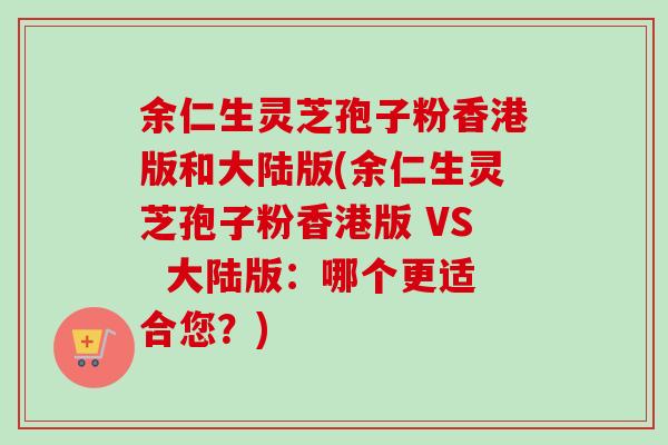 余仁生灵芝孢子粉香港版和大陆版(余仁生灵芝孢子粉香港版 VS 大陆版:哪个更适合您?) 余仁生灵芝孢子粉香港版和大陆版(余仁生灵芝孢子粉香港版 VS 大陆版:哪个更适合您?)