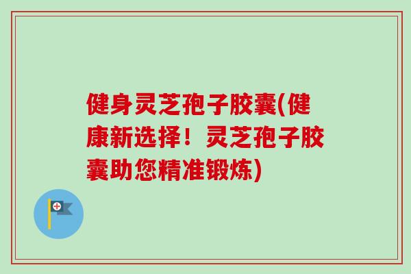健身灵芝孢子胶囊(健康新选择!灵芝孢子胶囊助您精准锻炼) 健身灵芝孢子胶囊(健康新选择!灵芝孢子胶囊助您精准锻炼)