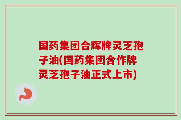 国药集团合辉牌灵芝孢子油(国药集团合作牌灵芝孢子油正式上市) 国药集团合辉牌灵芝孢子油(国药集团合作牌灵芝孢子油正式上市)