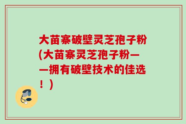 大苗寨破壁灵芝孢子粉(大苗寨灵芝孢子粉——拥有破壁技术的佳选!) 大苗寨破壁灵芝孢子粉(大苗寨灵芝孢子粉——拥有破壁技术的佳选!)