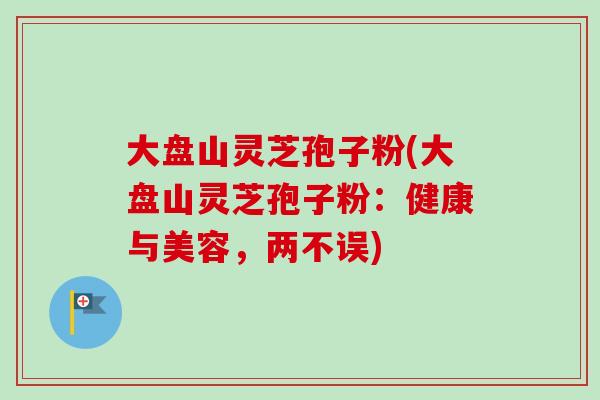大盘山灵芝孢子粉(大盘山灵芝孢子粉：健康与美容，两不误)