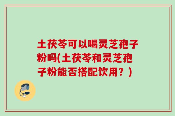 土茯苓可以喝灵芝孢子粉吗(土茯苓和灵芝孢子粉能否搭配饮用？)
