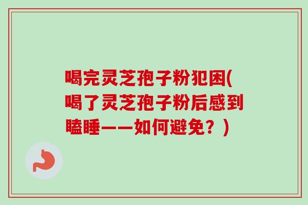 喝完灵芝孢子粉犯困(喝了灵芝孢子粉后感到瞌睡——如何避免？)
