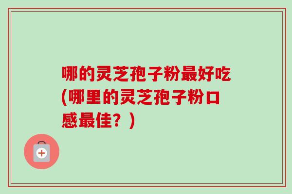 哪的灵芝孢子粉好吃(哪里的灵芝孢子粉口感佳?) 哪的灵芝孢子粉好吃(哪里的灵芝孢子粉口感佳?)