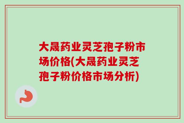 大晟药业灵芝孢子粉市场价格(大晟药业灵芝孢子粉价格市场分析)