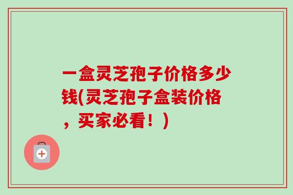一盒灵芝孢子价格多少钱(灵芝孢子盒装价格,买家必看!) 一盒灵芝孢子价格多少钱(灵芝孢子盒装价格,买家必看!)