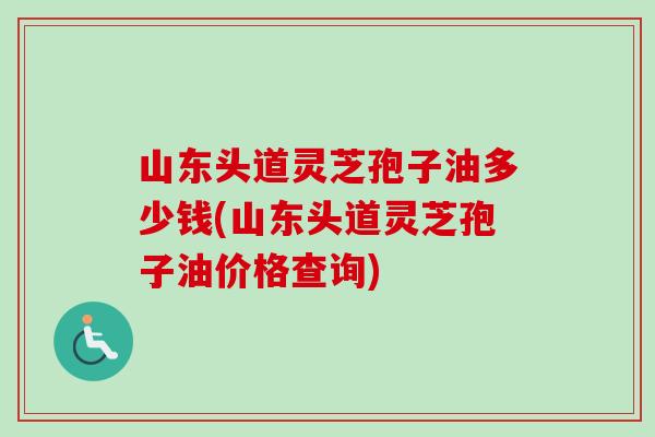 山东头道灵芝孢子油多少钱(山东头道灵芝孢子油价格查询) 山东头道灵芝孢子油多少钱(山东头道灵芝孢子油价格查询)