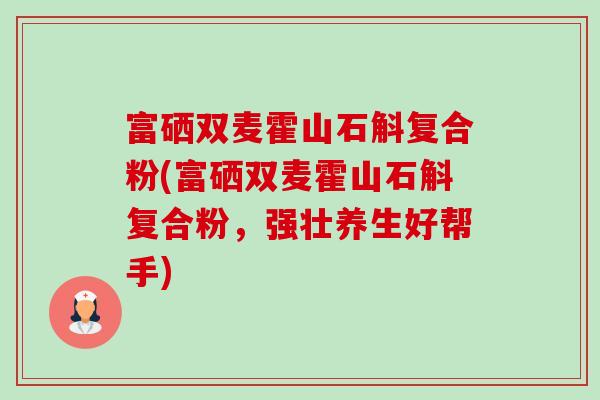 富硒双麦霍山石斛复合粉(富硒双麦霍山石斛复合粉,强壮养生好帮手) 富硒双麦霍山石斛复合粉(富硒双麦霍山石斛复合粉,强壮养生好帮手)