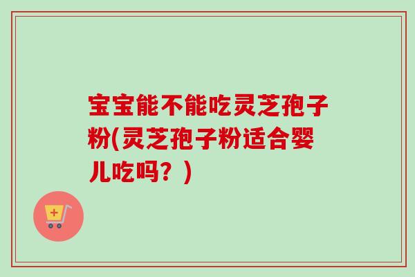 宝宝能不能吃灵芝孢子粉(灵芝孢子粉适合婴儿吃吗？)