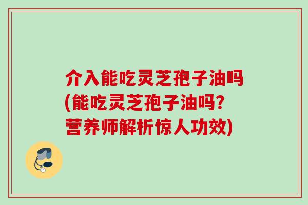 介入能吃灵芝孢子油吗(能吃灵芝孢子油吗？营养师解析惊人功效)