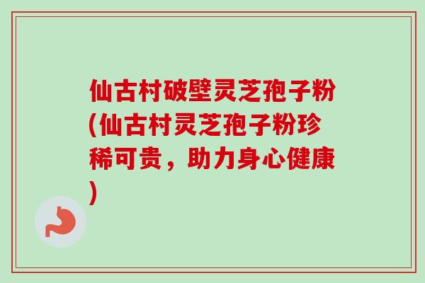 仙古村破壁灵芝孢子粉(仙古村灵芝孢子粉珍稀可贵,助力身心健康) 仙古村破壁灵芝孢子粉(仙古村灵芝孢子粉珍稀可贵,助力身心健康)