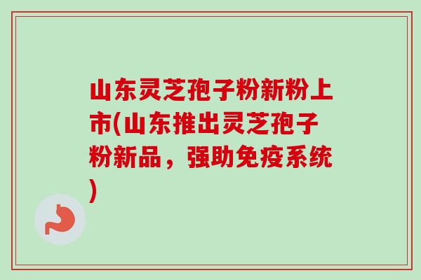 山东灵芝孢子粉新粉上市(山东推出灵芝孢子粉新品,强助免疫系统) 山东灵芝孢子粉新粉上市(山东推出灵芝孢子粉新品,强助免疫系统)