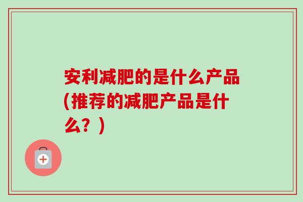 安利的是什么产品(推荐的产品是什么？)