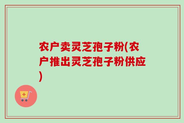 农户卖灵芝孢子粉(农户推出灵芝孢子粉供应) 农户卖灵芝孢子粉(农户推出灵芝孢子粉供应)
