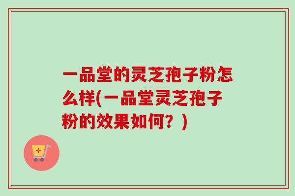 一品堂的灵芝孢子粉怎么样(一品堂灵芝孢子粉的效果如何?) 一品堂的灵芝孢子粉怎么样(一品堂灵芝孢子粉的效果如何?)