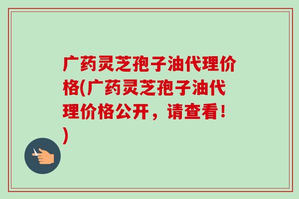 广药灵芝孢子油代理价格(广药灵芝孢子油代理价格公开,请查看!) 广药灵芝孢子油代理价格(广药灵芝孢子油代理价格公开,请查看!)