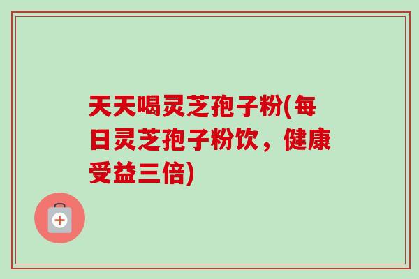 天天喝灵芝孢子粉(每日灵芝孢子粉饮,健康受益三倍) 天天喝灵芝孢子粉(每日灵芝孢子粉饮,健康受益三倍)