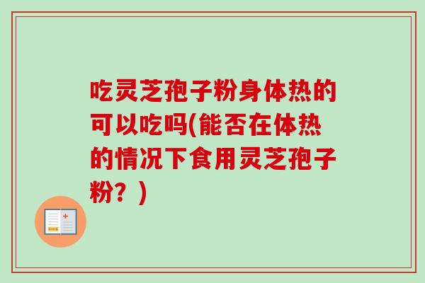 吃灵芝孢子粉身体热的可以吃吗(能否在体热的情况下食用灵芝孢子粉？)
