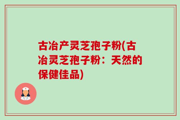 古冶产灵芝孢子粉(古冶灵芝孢子粉:天然的保健佳品) 古冶产灵芝孢子粉(古冶灵芝孢子粉:天然的保健佳品)