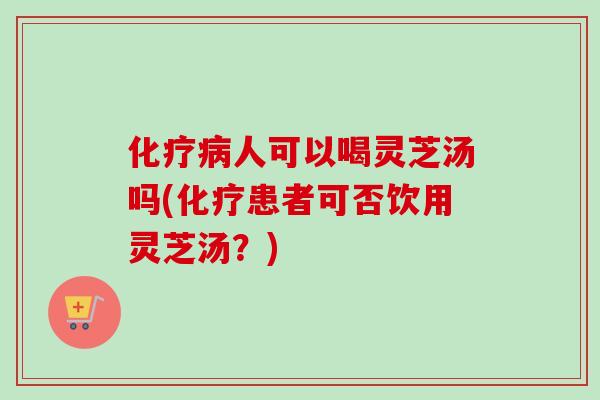 人可以喝灵芝汤吗(患者可否饮用灵芝汤？)