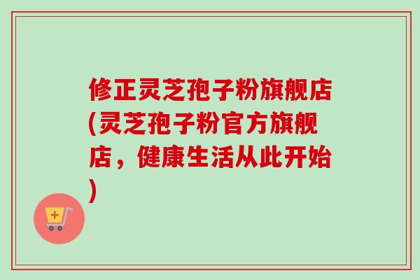 修正灵芝孢子粉旗舰店(灵芝孢子粉官方旗舰店,健康生活从此开始) 修正灵芝孢子粉旗舰店(灵芝孢子粉官方旗舰店,健康生活从此开始)
