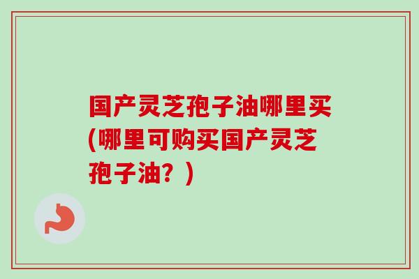 国产灵芝孢子油哪里买(哪里可购买国产灵芝孢子油?) 国产灵芝孢子油哪里买(哪里可购买国产灵芝孢子油?)