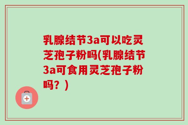 乳腺结节3a可以吃灵芝孢子粉吗(乳腺结节3a可食用灵芝孢子粉吗?) 乳腺结节3a可以吃灵芝孢子粉吗(乳腺结节3a可食用灵芝孢子粉吗?)
