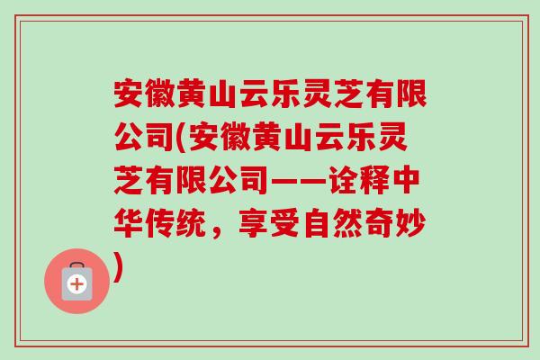 安徽黄山云乐灵芝有限公司(安徽黄山云乐灵芝有限公司——诠释中华传统，享受自然奇妙)