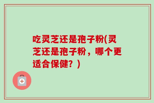 吃灵芝还是孢子粉(灵芝还是孢子粉,哪个更适合保健?) 吃灵芝还是孢子粉(灵芝还是孢子粉,哪个更适合保健?)