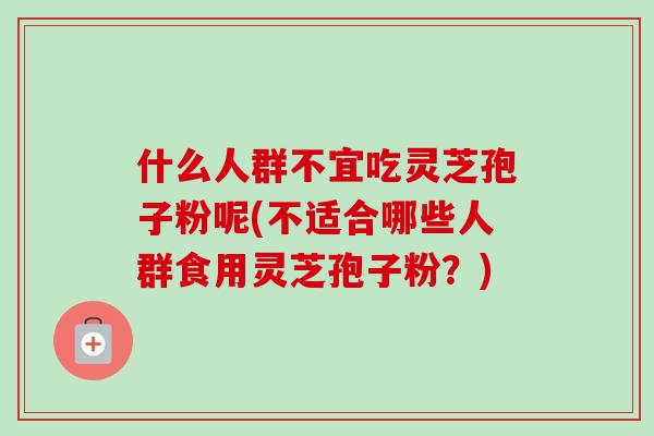 什么人群不宜吃灵芝孢子粉呢(不适合哪些人群食用灵芝孢子粉?) 什么人群不宜吃灵芝孢子粉呢(不适合哪些人群食用灵芝孢子粉?)