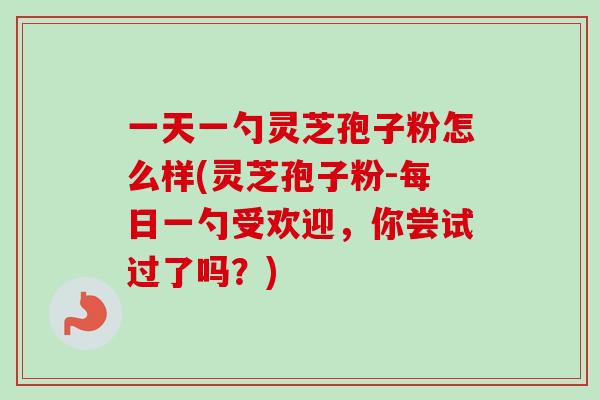 一天一勺灵芝孢子粉怎么样(灵芝孢子粉-每日一勺受欢迎，你尝试过了吗？)