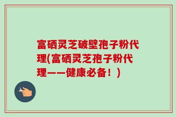 富硒灵芝破壁孢子粉代理(富硒灵芝孢子粉代理——健康必备！)