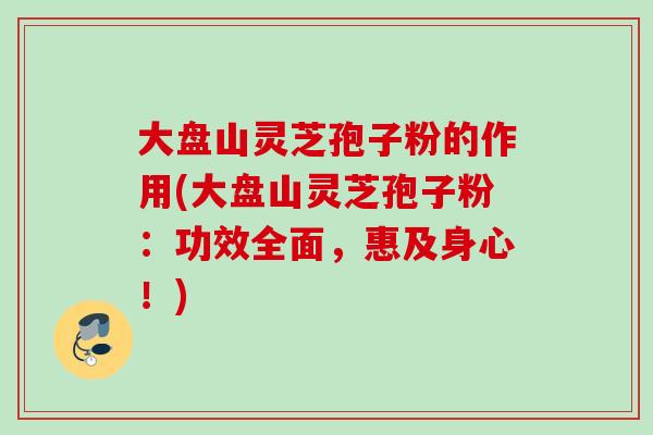 大盘山灵芝孢子粉的作用(大盘山灵芝孢子粉：功效全面，惠及身心！)