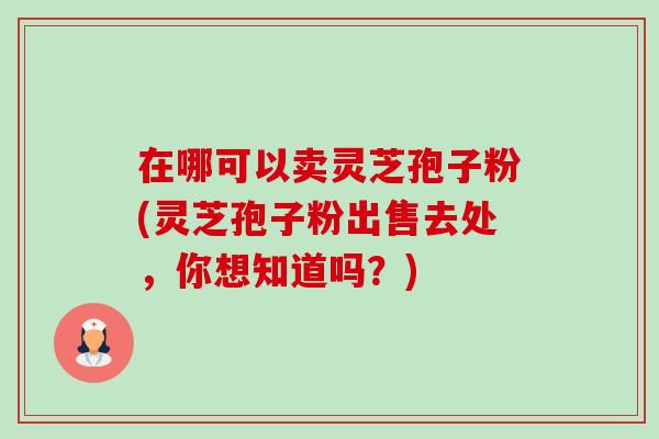 在哪可以卖灵芝孢子粉(灵芝孢子粉出售去处，你想知道吗？)
