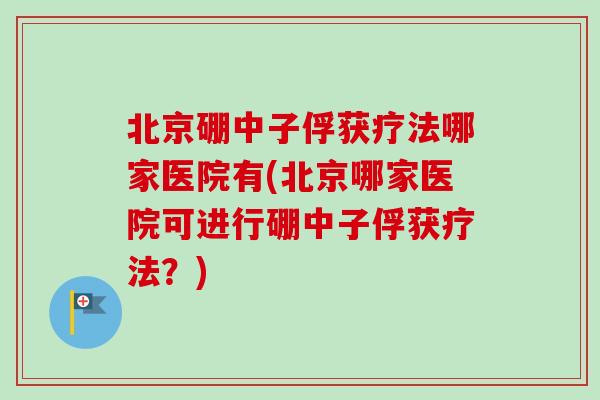 北京硼中子俘获疗法哪家医院有(北京哪家医院可进行硼中子俘获疗法?) 北京硼中子俘获疗法哪家医院有(北京哪家医院可进行硼中子俘获疗法?)