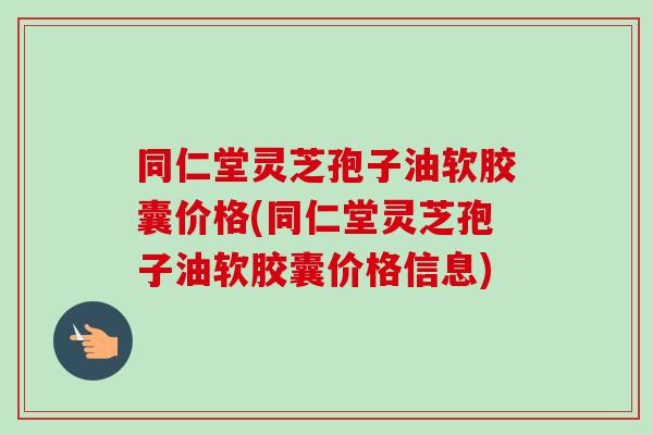 同仁堂灵芝孢子油软胶囊价格(同仁堂灵芝孢子油软胶囊价格信息) 同仁堂灵芝孢子油软胶囊价格(同仁堂灵芝孢子油软胶囊价格信息)