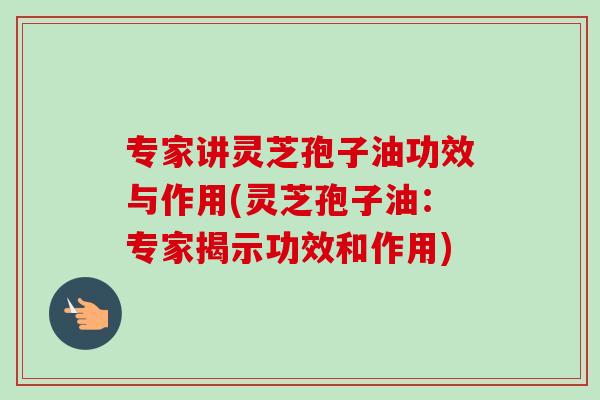专家讲灵芝孢子油功效与作用(灵芝孢子油:专家揭示功效和作用) 专家讲灵芝孢子油功效与作用(灵芝孢子油:专家揭示功效和作用)
