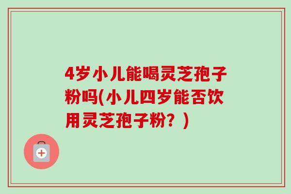 4岁小儿能喝灵芝孢子粉吗(小儿四岁能否饮用灵芝孢子粉？)
