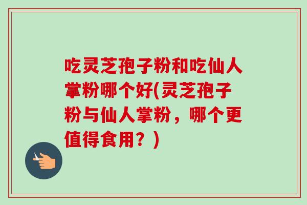 吃灵芝孢子粉和吃仙人掌粉哪个好(灵芝孢子粉与仙人掌粉,哪个更值得食用?) 吃灵芝孢子粉和吃仙人掌粉哪个好(灵芝孢子粉与仙人掌粉,哪个更值得食用?)
