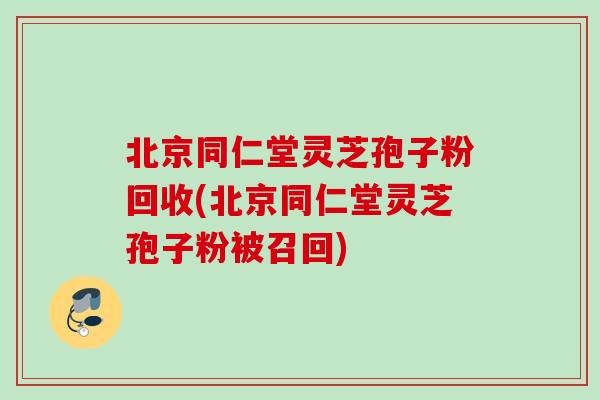 北京同仁堂灵芝孢子粉回收(北京同仁堂灵芝孢子粉被召回) 北京同仁堂灵芝孢子粉回收(北京同仁堂灵芝孢子粉被召回)