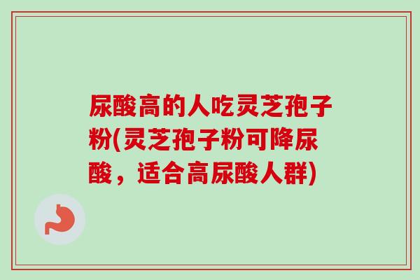 尿酸高的人吃灵芝孢子粉(灵芝孢子粉可降尿酸,适合高尿酸人群) 尿酸高的人吃灵芝孢子粉(灵芝孢子粉可降尿酸,适合高尿酸人群)