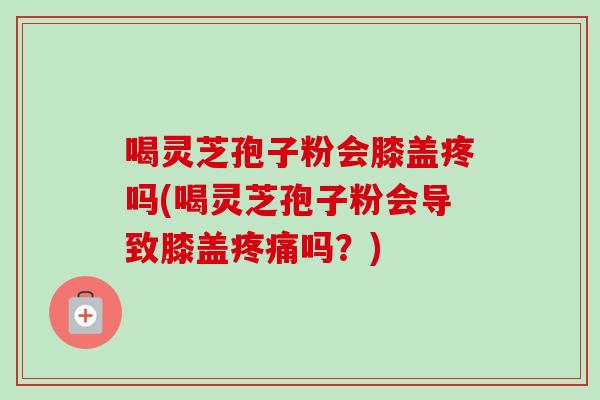 喝灵芝孢子粉会膝盖疼吗(喝灵芝孢子粉会导致膝盖吗?) 喝灵芝孢子粉会膝盖疼吗(喝灵芝孢子粉会导致膝盖吗?)