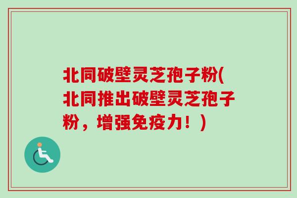 北同破壁灵芝孢子粉(北同推出破壁灵芝孢子粉,增强免疫力!) 北同破壁灵芝孢子粉(北同推出破壁灵芝孢子粉,增强免疫力!)