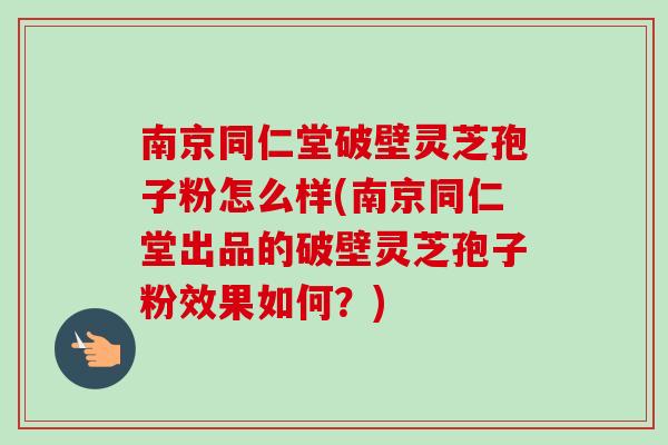 南京同仁堂破壁灵芝孢子粉怎么样(南京同仁堂出品的破壁灵芝孢子粉效果如何？)