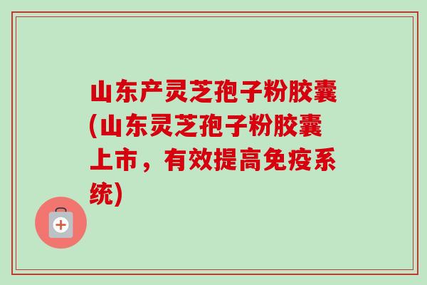山东产灵芝孢子粉胶囊(山东灵芝孢子粉胶囊上市,有效提高免疫系统) 山东产灵芝孢子粉胶囊(山东灵芝孢子粉胶囊上市,有效提高免疫系统)
