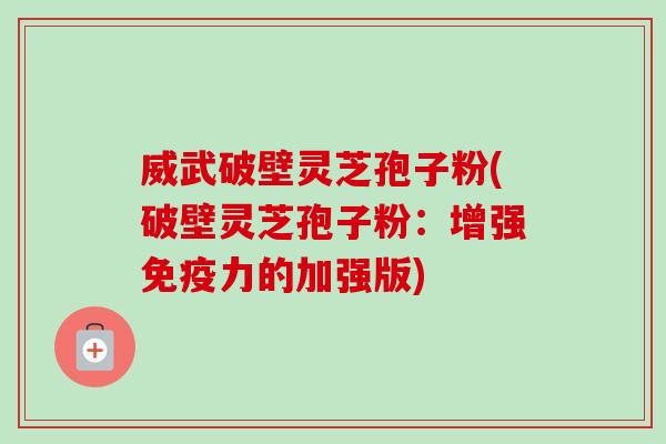 威武破壁灵芝孢子粉(破壁灵芝孢子粉:增强免疫力的加强版) 威武破壁灵芝孢子粉(破壁灵芝孢子粉:增强免疫力的加强版)
