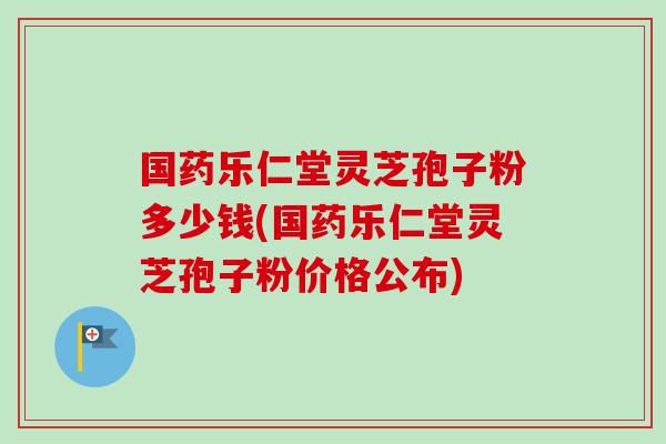国药乐仁堂灵芝孢子粉多少钱(国药乐仁堂灵芝孢子粉价格公布) 国药乐仁堂灵芝孢子粉多少钱(国药乐仁堂灵芝孢子粉价格公布)