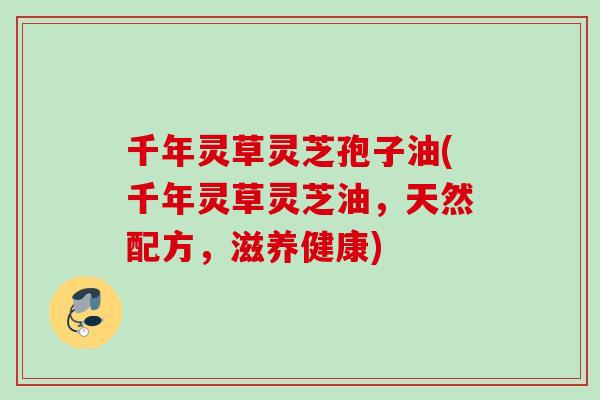 千年灵草灵芝孢子油(千年灵草灵芝油,天然配方,滋养健康) 千年灵草灵芝孢子油(千年灵草灵芝油,天然配方,滋养健康)