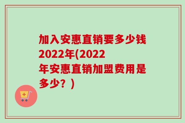加入安惠直销要多少钱2022年(2022年安惠直销加盟费用是多少?) 加入安惠直销要多少钱2022年(2022年安惠直销加盟费用是多少?)